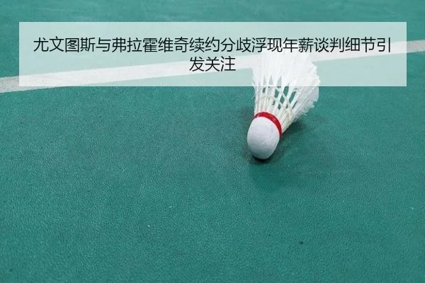 尤文图斯与弗拉霍维奇续约分歧浮现年薪谈判细节引发关注