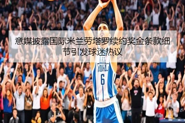 意媒披露国际米兰劳塔罗续约奖金条款细节引发球迷热议