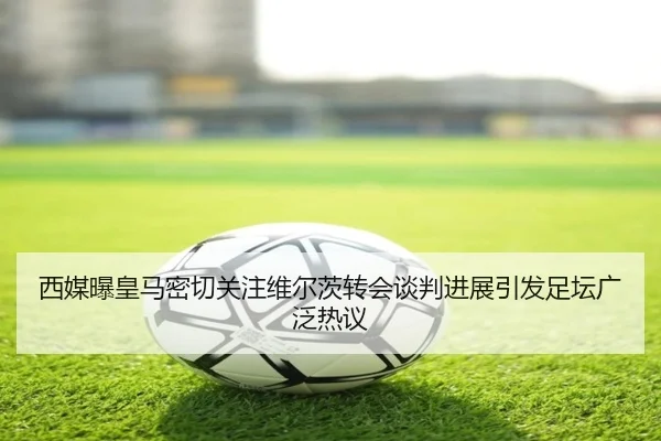 西媒曝皇马密切关注维尔茨转会谈判进展引发足坛广泛热议