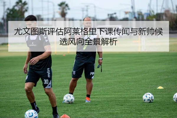 尤文图斯评估阿莱格里下课传闻与新帅候选风向全景解析